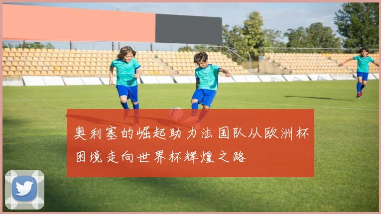奥利塞的崛起助力法国队从欧洲杯困境走向世界杯辉煌之路