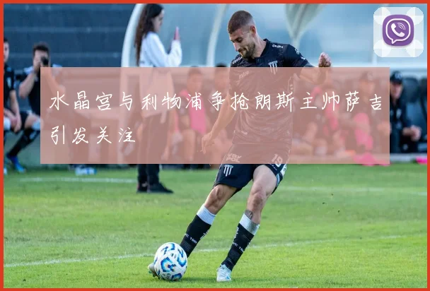 水晶宫与利物浦争抢朗斯主帅萨吉引发关注