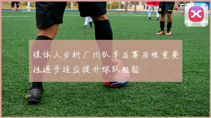 媒体人分析广州队季后赛历练重要性逐步适应提升球队经验