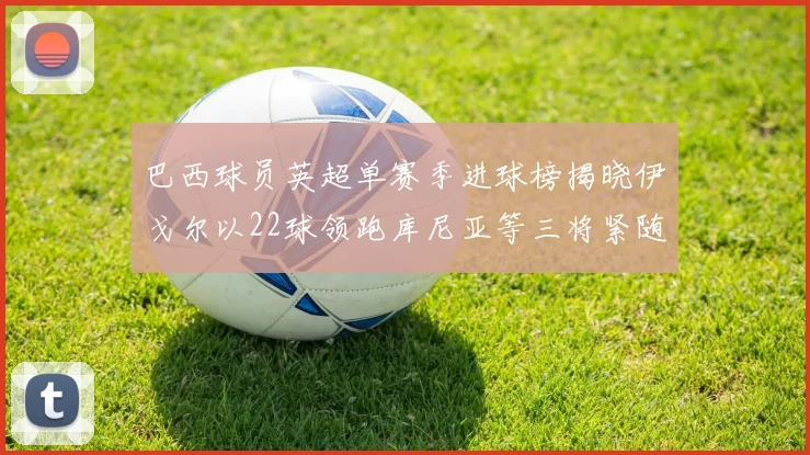 巴西球员英超单赛季进球榜揭晓伊戈尔以22球领跑库尼亚等三将紧随其后
