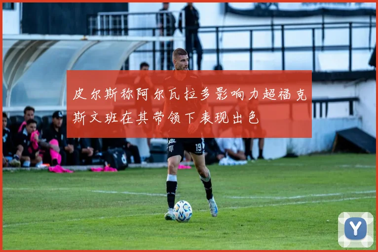 皮尔斯称阿尔瓦拉多影响力超福克斯文班在其带领下表现出色