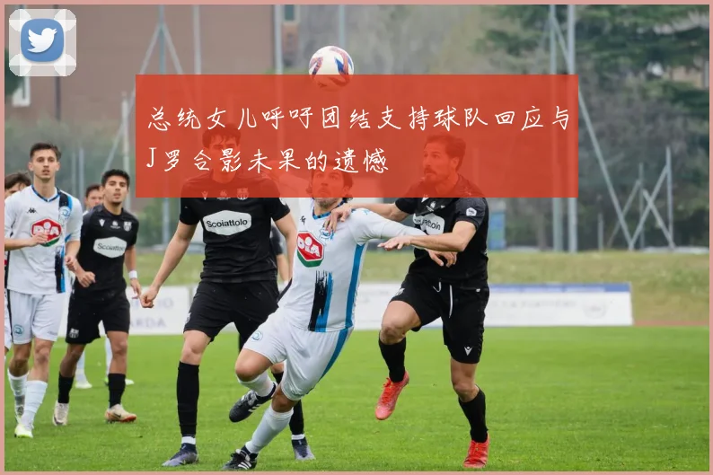 总统女儿呼吁团结支持球队回应与J罗合影未果的遗憾
