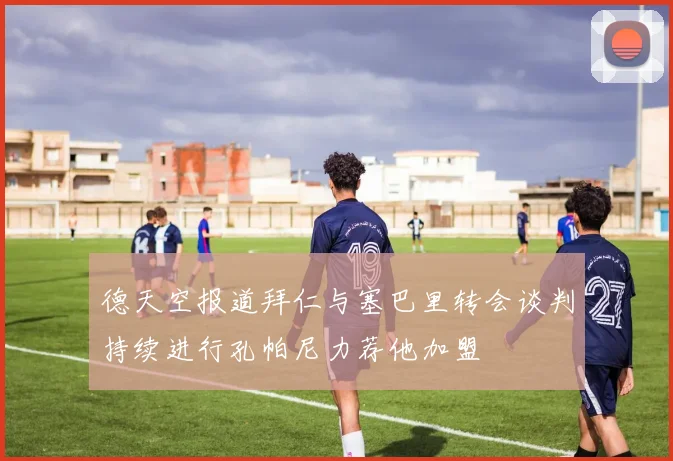 德天空报道拜仁与塞巴里转会谈判持续进行孔帕尼力荐他加盟